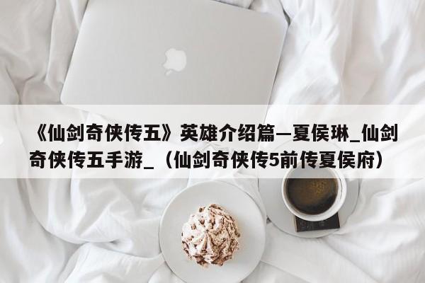 《仙剑奇侠传五》英雄介绍篇—夏侯琳_仙剑奇侠传五手游_（仙剑奇侠传5前传夏侯府）