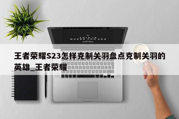 王者荣耀S23怎样克制关羽盘点克制关羽的英雄_王者荣耀