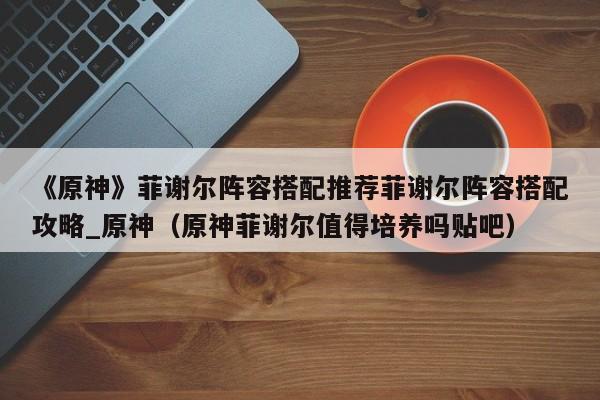 《原神》菲谢尔阵容搭配推荐菲谢尔阵容搭配攻略_原神（原神菲谢尔值得培养吗贴吧）
