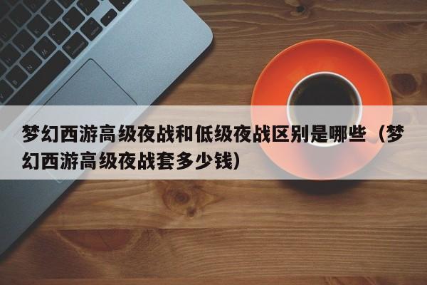 梦幻西游高级夜战和低级夜战区别是哪些（梦幻西游高级夜战套多少钱）