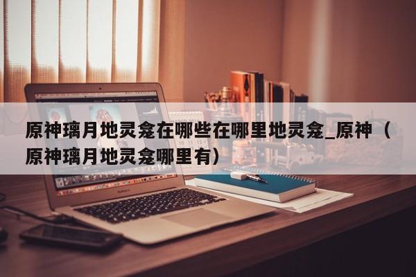 原神璃月地灵龛在哪些在哪里地灵龛_原神（原神璃月地灵龛哪里有）