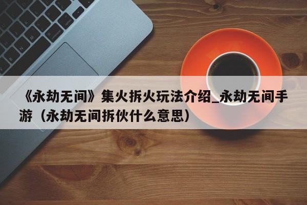 《永劫无间》集火拆火玩法介绍_永劫无间手游（永劫无间拆伙什么意思）