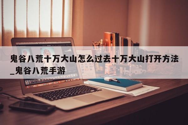 鬼谷八荒十万大山怎么过去十万大山打开方法_鬼谷八荒手游