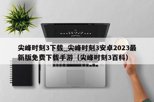 尖峰时刻3下载_尖峰时刻3安卓2023最新版免费下载手游（尖峰时刻3百科）