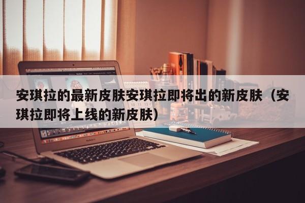 安琪拉的最新皮肤安琪拉即将出的新皮肤（安琪拉即将上线的新皮肤）
