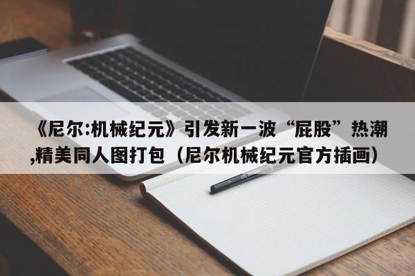 《尼尔:机械纪元》引发新一波“屁股”热潮,精美同人图打包（尼尔机械纪元官方插画）
