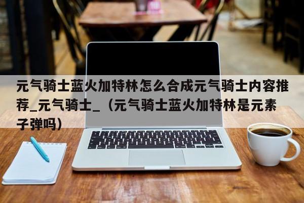 元气骑士蓝火加特林怎么合成元气骑士内容推荐_元气骑士_（元气骑士蓝火加特林是元素子弹吗）