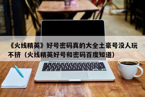 《火线精英》好号密码真的大全土豪号没人玩不挤（火线精英好号和密码百度知道）