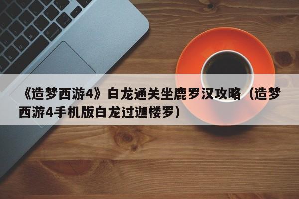 《造梦西游4》白龙通关坐鹿罗汉攻略（造梦西游4手机版白龙过迦楼罗）