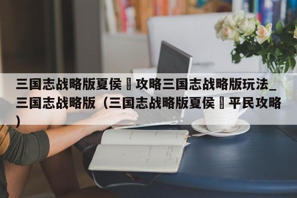 三国志战略版夏侯惇攻略三国志战略版玩法_三国志战略版（三国志战略版夏侯惇平民攻略）