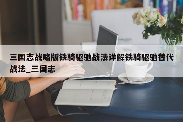 三国志战略版铁骑驱驰战法详解铁骑驱驰替代战法_三国志