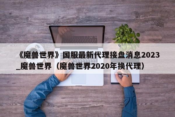 《魔兽世界》国服最新代理接盘消息2023_魔兽世界（魔兽世界2020年换代理）