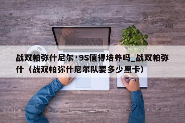 战双帕弥什尼尔·9S值得培养吗_战双帕弥什（战双帕弥什尼尔队要多少黑卡）