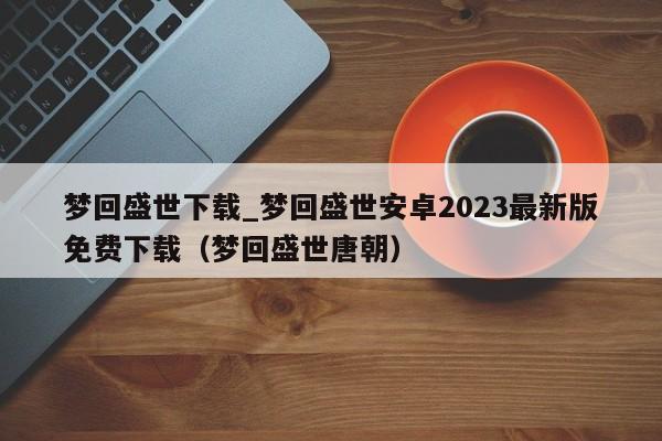 梦回盛世下载_梦回盛世安卓2023最新版免费下载（梦回盛世唐朝）