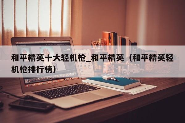 和平精英十大轻机枪_和平精英（和平精英轻机枪排行榜）