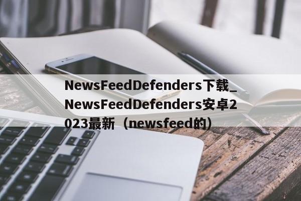 NewsFeedDefenders下载_NewsFeedDefenders安卓2023最新（newsfeed的）