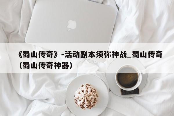 《蜀山传奇》-活动副本须弥神战_蜀山传奇（蜀山传奇神器）