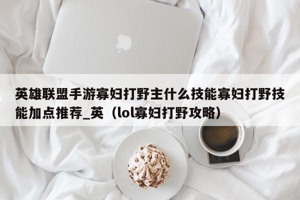 英雄联盟手游寡妇打野主什么技能寡妇打野技能加点推荐_英（lol寡妇打野攻略）