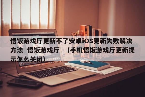 悟饭游戏厅更新不了安卓iOS更新失败解决方法_悟饭游戏厅_（手机悟饭游戏厅更新提示怎么关闭）