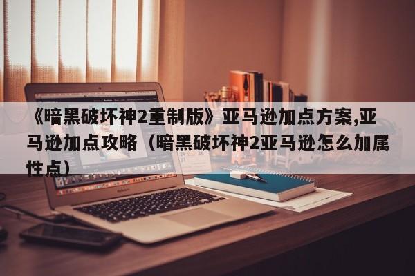 《暗黑破坏神2重制版》亚马逊加点方案,亚马逊加点攻略（暗黑破坏神2亚马逊怎么加属性点）