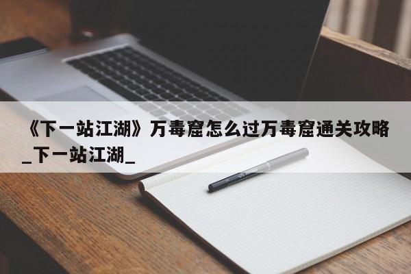 《下一站江湖》万毒窟怎么过万毒窟通关攻略_下一站江湖_