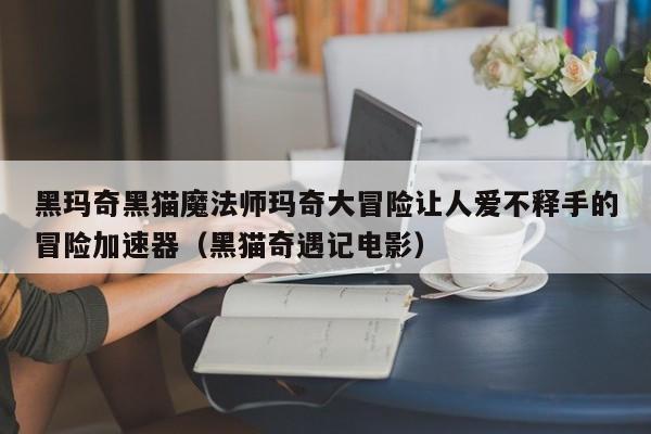 黑玛奇黑猫魔法师玛奇大冒险让人爱不释手的冒险加速器（黑猫奇遇记电影）