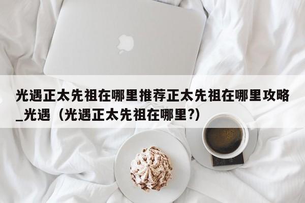 光遇正太先祖在哪里推荐正太先祖在哪里攻略_光遇（光遇正太先祖在哪里?）