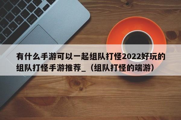 有什么手游可以一起组队打怪2022好玩的组队打怪手游推荐_（组队打怪的端游）