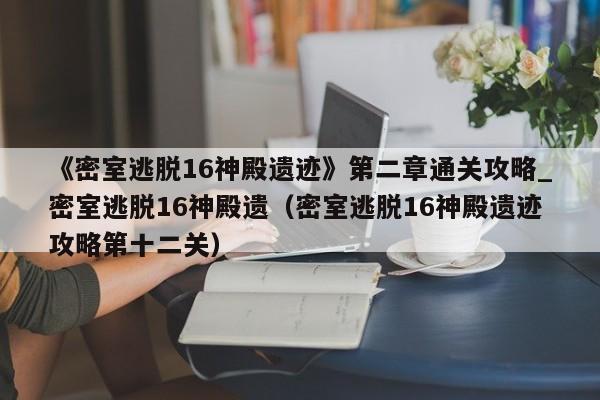 《密室逃脱16神殿遗迹》第二章通关攻略_密室逃脱16神殿遗（密室逃脱16神殿遗迹攻略第十二关）