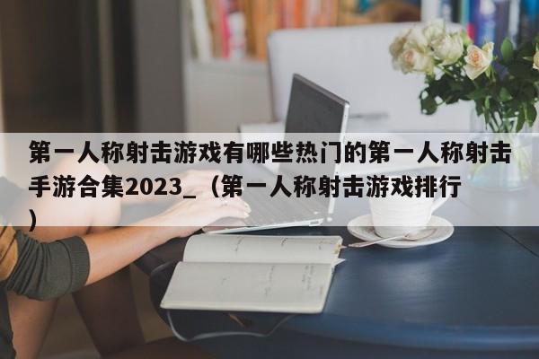 第一人称射击游戏有哪些热门的第一人称射击手游合集2023_（第一人称射击游戏排行）