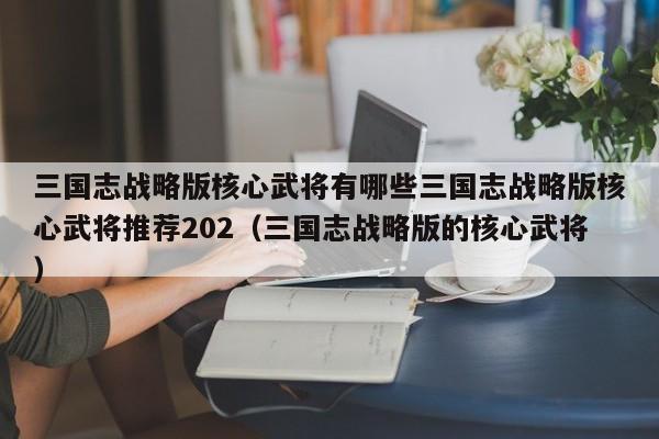 三国志战略版核心武将有哪些三国志战略版核心武将推荐202（三国志战略版的核心武将）