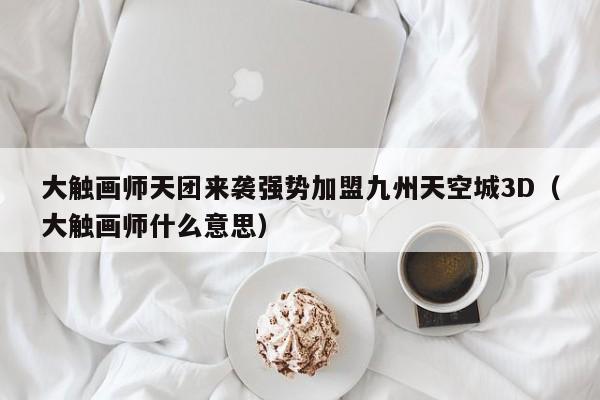 大触画师天团来袭强势加盟九州天空城3D（大触画师什么意思）
