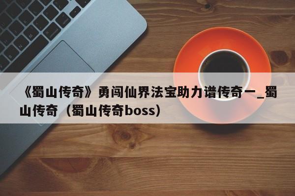 《蜀山传奇》勇闯仙界法宝助力谱传奇一_蜀山传奇（蜀山传奇boss）