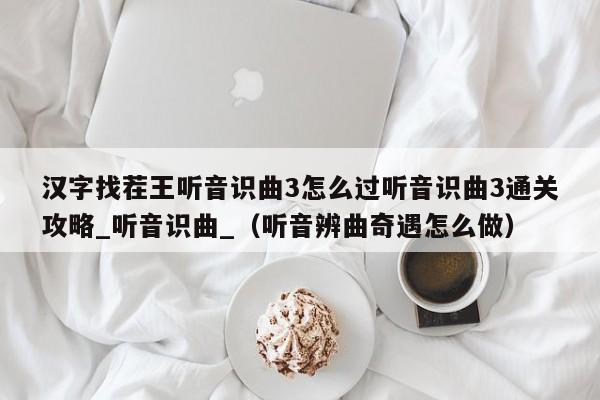 汉字找茬王听音识曲3怎么过听音识曲3通关攻略_听音识曲_（听音辨曲奇遇怎么做）
