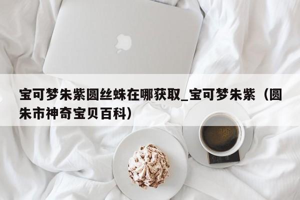 宝可梦朱紫圆丝蛛在哪获取_宝可梦朱紫（圆朱市神奇宝贝百科）
