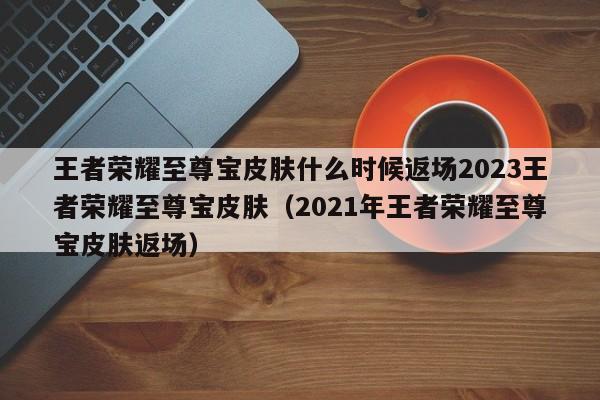 王者荣耀至尊宝皮肤什么时候返场2023王者荣耀至尊宝皮肤（2021年王者荣耀至尊宝皮肤返场）
