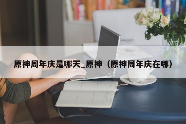 原神周年庆是哪天_原神（原神周年庆在哪）
