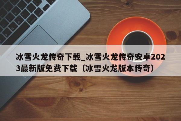 冰雪火龙传奇下载_冰雪火龙传奇安卓2023最新版免费下载（冰雪火龙版本传奇）