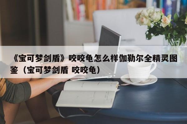 《宝可梦剑盾》咬咬龟怎么样伽勒尔全精灵图鉴（宝可梦剑盾 咬咬龟）