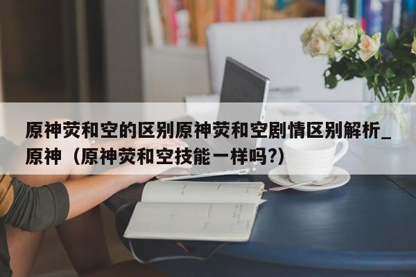 原神荧和空的区别原神荧和空剧情区别解析_原神（原神荧和空技能一样吗?）