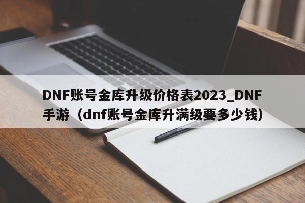DNF账号金库升级价格表2023_DNF手游（dnf账号金库升满级要多少钱）