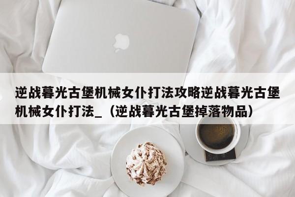 逆战暮光古堡机械女仆打法攻略逆战暮光古堡机械女仆打法_（逆战暮光古堡掉落物品）