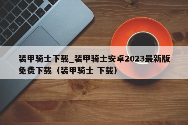 装甲骑士下载_装甲骑士安卓2023最新版免费下载（装甲骑士 下载）
