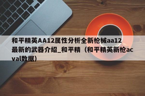 和平精英AA12属性分析全新枪械aa12最新的武器介绍_和平精（和平精英新枪acval数据）
