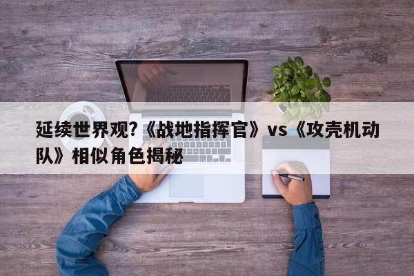 延续世界观?《战地指挥官》vs《攻壳机动队》相似角色揭秘