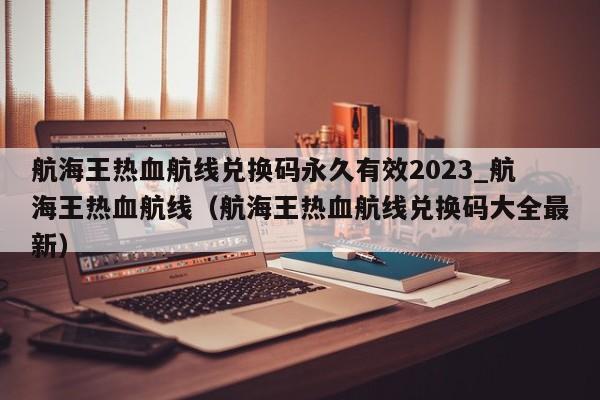 航海王热血航线兑换码永久有效2023_航海王热血航线（航海王热血航线兑换码大全最新）