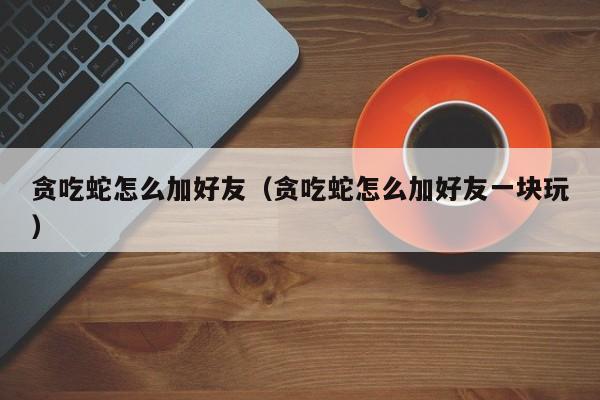 贪吃蛇怎么加好友（贪吃蛇怎么加好友一块玩）