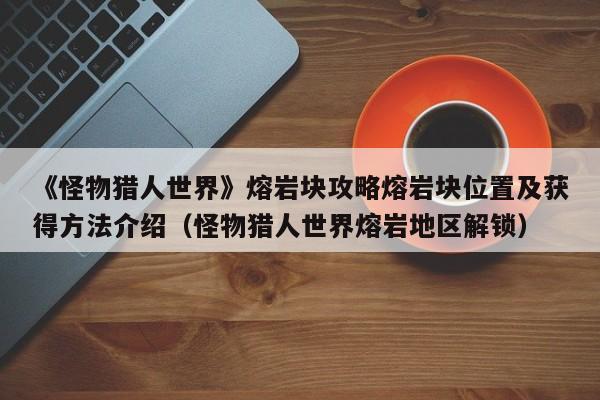 《怪物猎人世界》熔岩块攻略熔岩块位置及获得方法介绍（怪物猎人世界熔岩地区解锁）