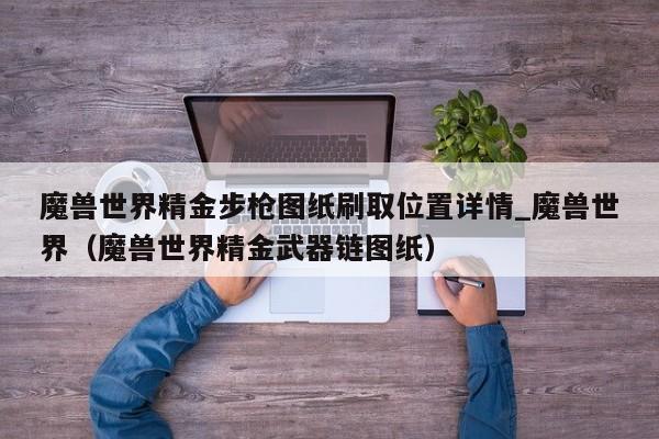 魔兽世界精金步枪图纸刷取位置详情_魔兽世界（魔兽世界精金武器链图纸）