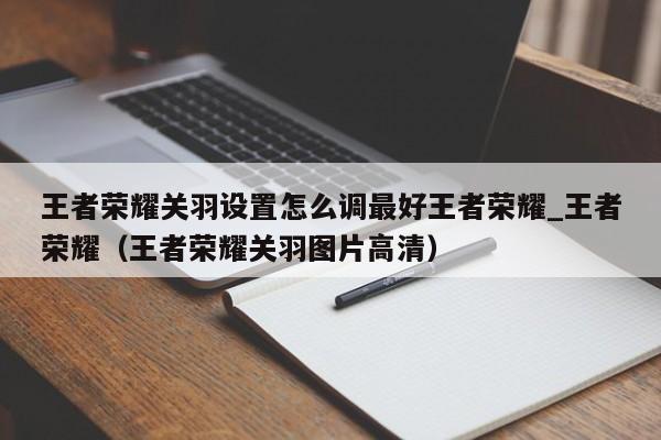 王者荣耀关羽设置怎么调最好王者荣耀_王者荣耀（王者荣耀关羽图片高清）